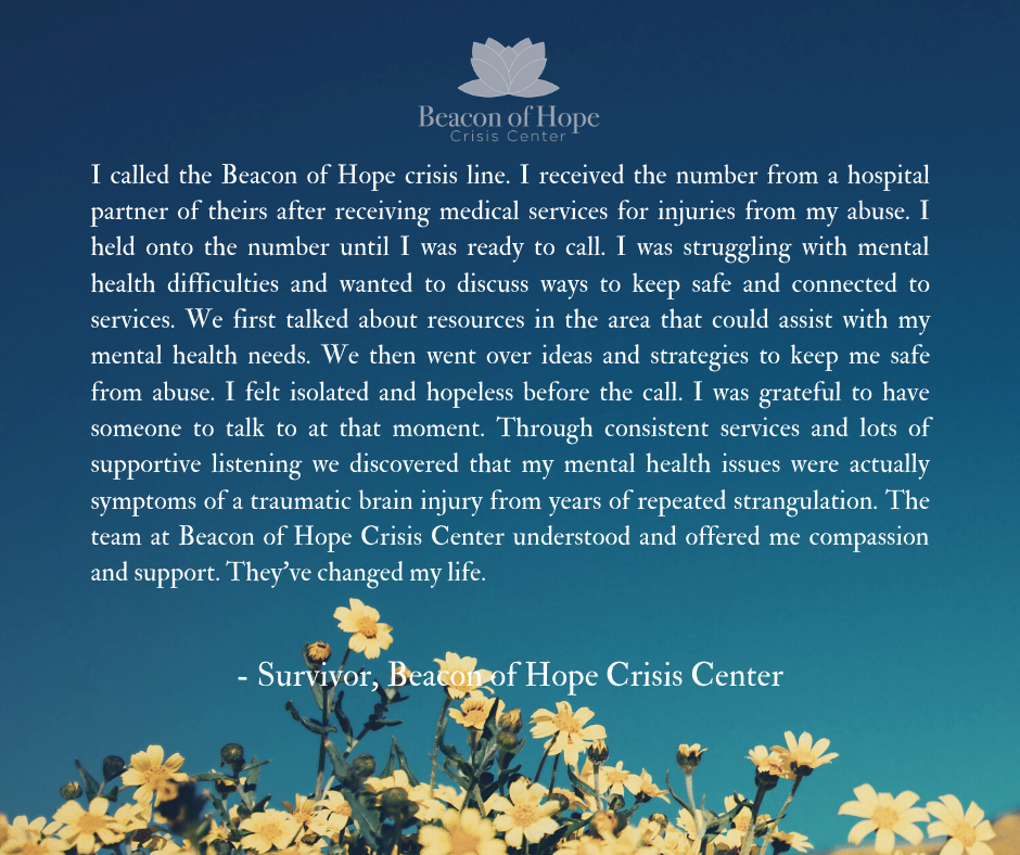 I called the Beacon of Hope crisis line. I received the number from a hospital partner of theirs after receiving medical services for injuries from my abuse. I held onto the number until I was ready to call. I was struggling with mental health difficulties and wanted to discuss ways to keep safe and connected to services. We first talked about resources in the area that could assist with my mental health needs. We then went over ideas and strategies to keep me safe from abuse. I felt isolated and hopeless before the call. I was grateful to have someone to talk to at that moment. Through consistent services and lots of supportive listening we discovered that my mental health issues were actually symptoms of a traumatic brain injury from years of repeated strangulation. The team at Beacon of Hope Crisis Center understood and offered me compassion and support. They've changed my life.   Survivor - Beacon of Hope Crisis Center