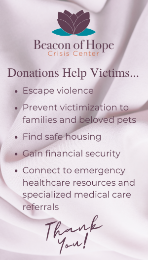 Donations Help Victims... Escape violence, prevent victimization to families and beloved pets, find safe housing, gain financial security, connect to emergency healthcare resources and specialized medical care referrals