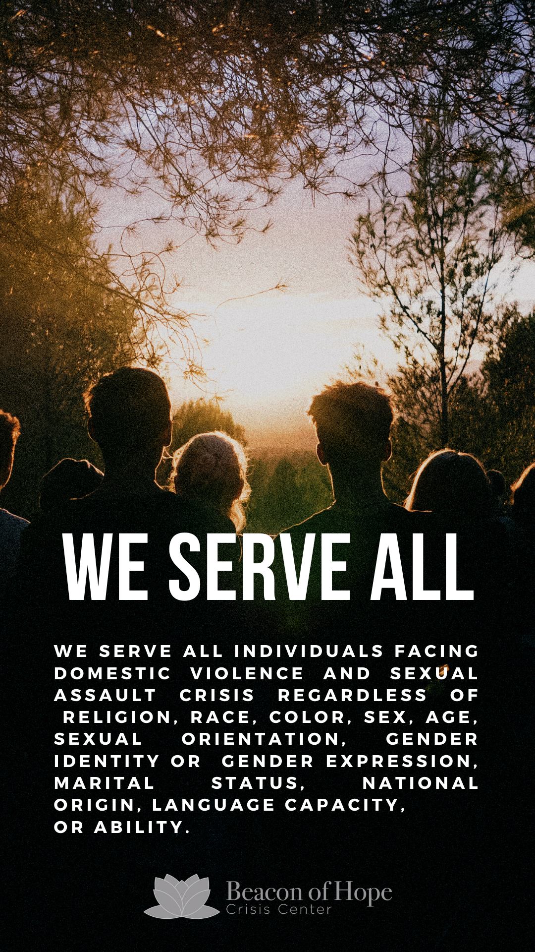 We serve all individuals facing domestic violence and sexual assault crisis regardless of religion, race, color, sex, age, sexual orientation, gender expression, marital status, national origin, language capacity, or ability
