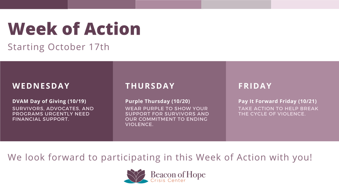 Graphic: Week of Action Starting October 17th, Wednesday DVAM Day of Giving (10/19) Survivors, advocates, and programs urgently need financial support. / Thursday Purple Thursday (10/20) wear purple to show your support for survivors and our commitment to ending violence. / Friday Pay It Forward Friday (10/21) Take action to help break the cycle of violence. / We look forward to participating in this Week of Action with you! Beacon of Hope Crisis Center Logo