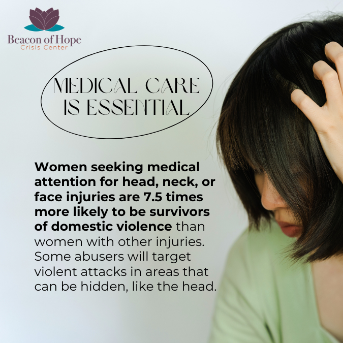 Medical care is essential. Women seeking medical attention for head, neck, or face injuries are 7.5 times more likely to be survivors of domestic violence than women with other injuries. Some abusers will target violent attacks in areas that can be hidden, like the head.